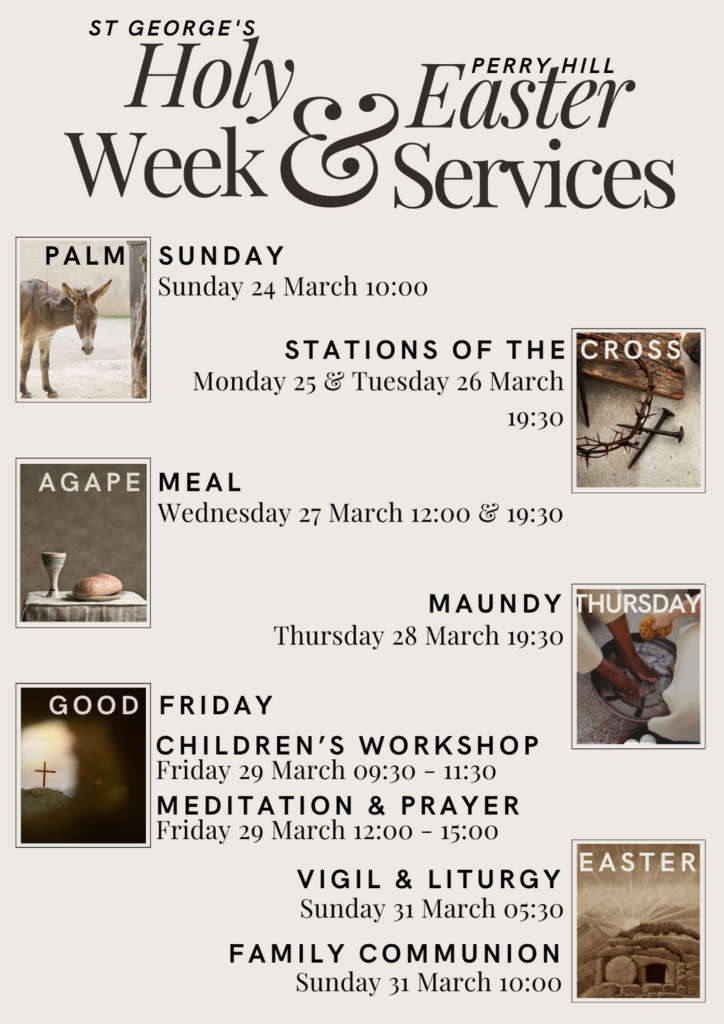 St George's Perry Hill Holy Week and Easter Services 2024.
Palm Sunday 24 March 10:00
Stations of the Cross at 19:30 Monday and Tuesday, 25 & 26 March
Agape meals on Wednesday 27 March at 12:00 and 19:30
Maundy Thursday service 28 March at 19:30
Good Friday 29 March Children's workshop 09:30 - 11:30 and Meditation & Prayer service 12:00 - 15:00
Sunday 31 March Easter Day our Vigil & liturgy service at 05:30 and Family Communion at 10:00